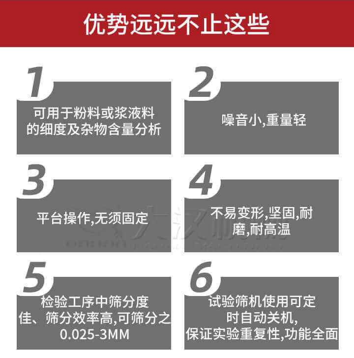 試驗篩優勢：1，可用于粉料或漿液料的細度及雜物含量分析。2，噪音小，重量輕。3，平臺操作，無須固定。4，不易變形，堅固，耐磨，耐高溫。5，檢驗工序中篩分度佳，篩分效率高，可篩分之0.025-3MM6，試驗篩機使用可定時自動關機保證實驗重復性，功能全面。